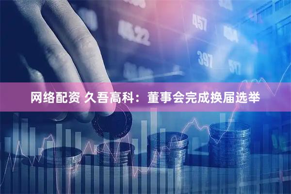 网络配资 久吾高科：董事会完成换届选举