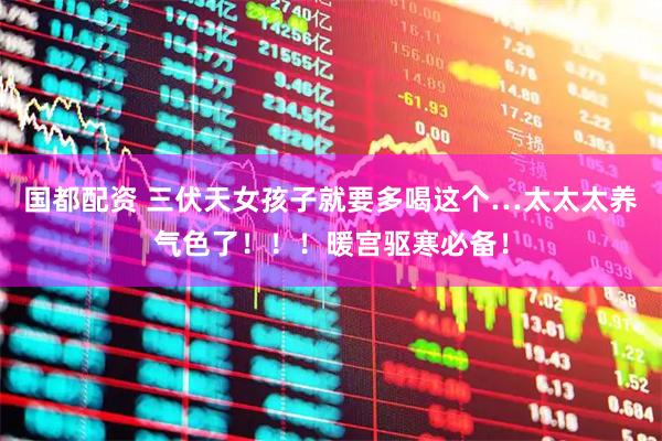 国都配资 三伏天女孩子就要多喝这个…太太太养气色了！！！暖宫驱寒必备！
