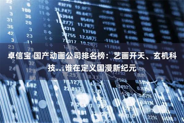 卓信宝 国产动画公司排名榜：艺画开天、玄机科技…谁在定义国漫新纪元