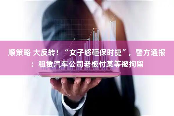 顺策略 大反转！“女子怒砸保时捷”，警方通报：租赁汽车公司老板付某等被拘留