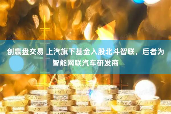 创赢盘交易 上汽旗下基金入股北斗智联，后者为智能网联汽车研发商