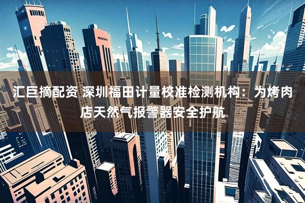 汇巨摘配资 深圳福田计量校准检测机构：为烤肉店天然气报警器安全护航