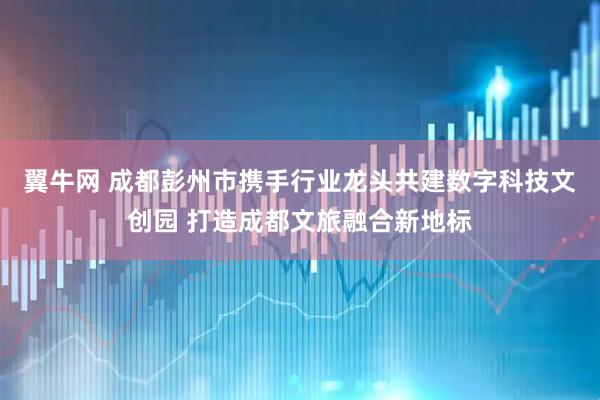 翼牛网 成都彭州市携手行业龙头共建数字科技文创园 打造成都文旅融合新地标