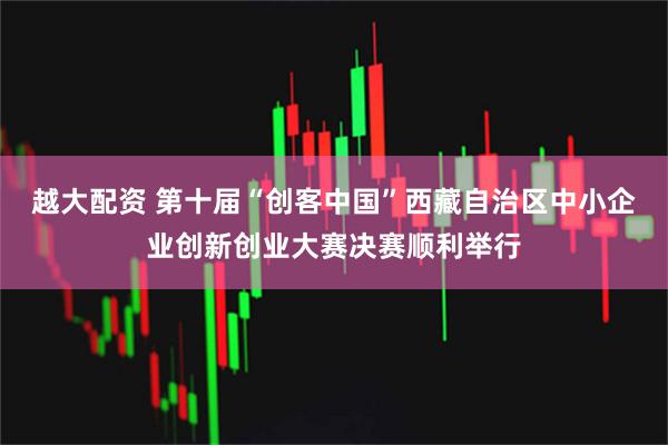 越大配资 第十届“创客中国”西藏自治区中小企业创新创业大赛决赛顺利举行