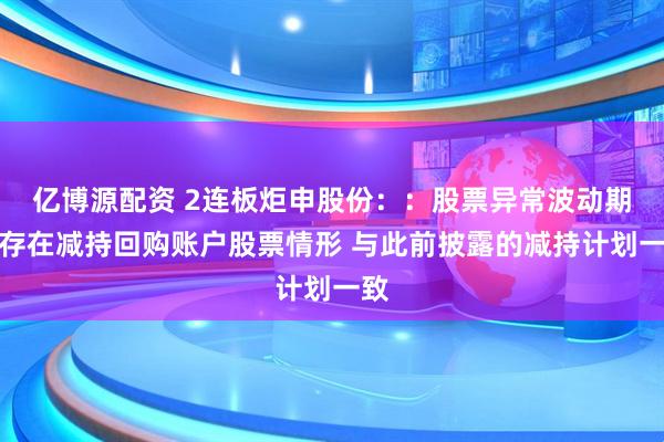 亿博源配资 2连板炬申股份：：股票异常波动期间存在减持回购账户股票情形 与此前披露的减持计划一致