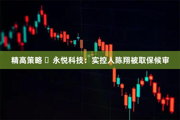 精高策略 ​永悦科技：实控人陈翔被取保候审
