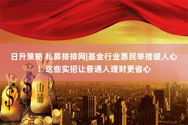 日升策略 私募排排网|基金行业惠民举措暖人心！这些实招让普通人理财更省心