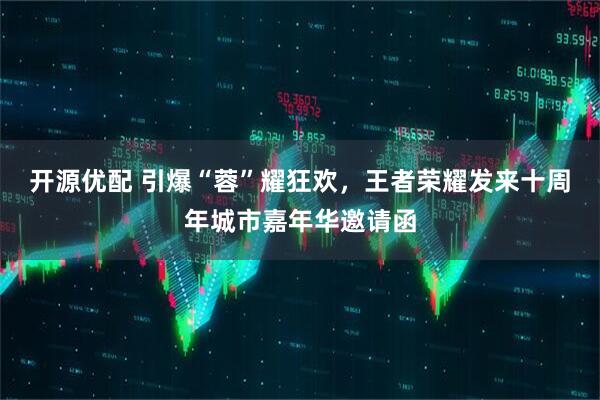开源优配 引爆“蓉”耀狂欢，王者荣耀发来十周年城市嘉年华邀请函