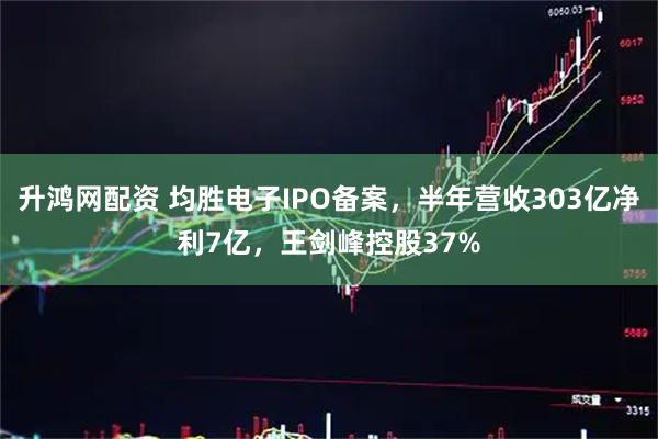 升鸿网配资 均胜电子IPO备案，半年营收303亿净利7亿，王剑峰控股37%