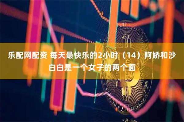 乐配网配资 每天最快乐的2小时（14）阿娇和沙白白是一个女子的两个面