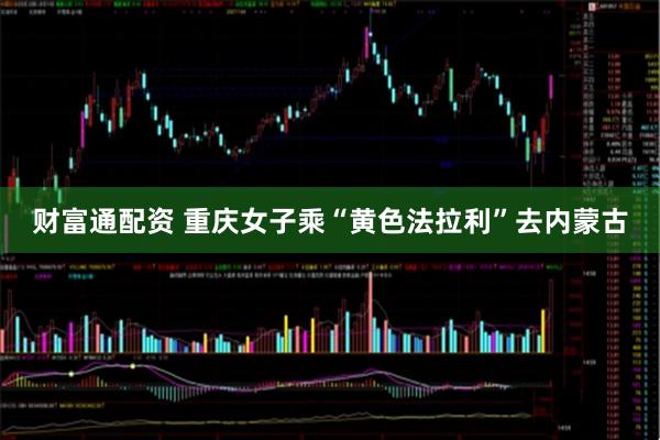 财富通配资 重庆女子乘“黄色法拉利”去内蒙古