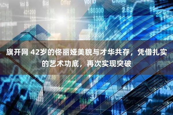旗开网 42岁的佟丽娅美貌与才华共存，凭借扎实的艺术功底，再次实现突破