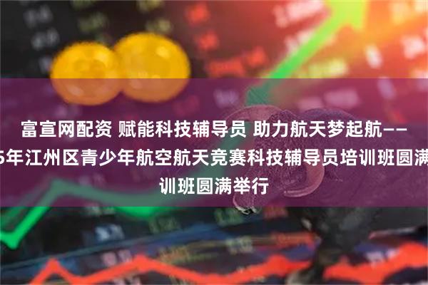 富宣网配资 赋能科技辅导员 助力航天梦起航——2025年江州区青少年航空航天竞赛科技辅导员培训班圆满举行