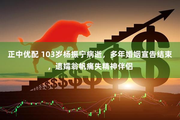 正中优配 103岁杨振宁病逝,多年婚姻宣告结束,遗孀翁帆痛失精神伴侣