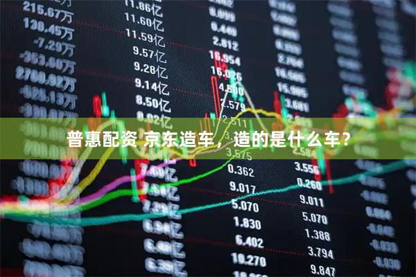 普惠配资 京东造车，造的是什么车？