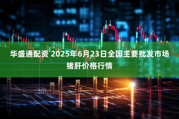 华盛通配资 2025年6月23日全国主要批发市场猪肝价格行情