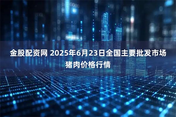 金股配资网 2025年6月23日全国主要批发市场猪肉价格行情
