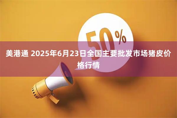 美港通 2025年6月23日全国主要批发市场猪皮价格行情