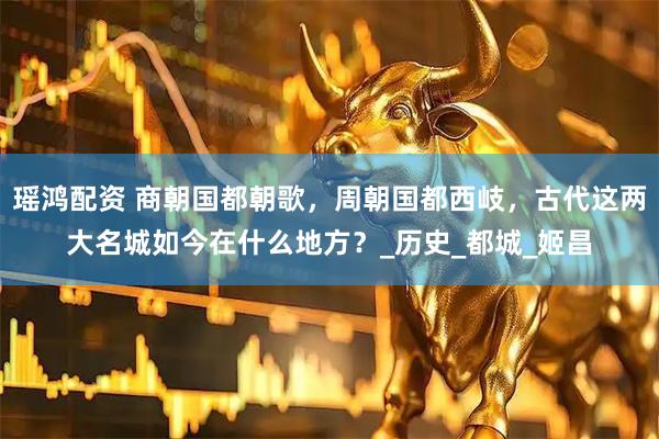 瑶鸿配资 商朝国都朝歌，周朝国都西岐，古代这两大名城如今在什么地方？_历史_都城_姬昌