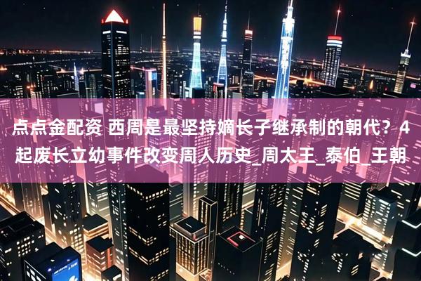 点点金配资 西周是最坚持嫡长子继承制的朝代？4起废长立幼事件改变周人历史_周太王_泰伯_王朝