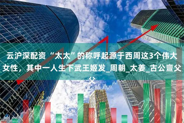 云沪深配资 “太太”的称呼起源于西周这3个伟大女性，其中一人生下武王姬发_周朝_太姜_古公亶父