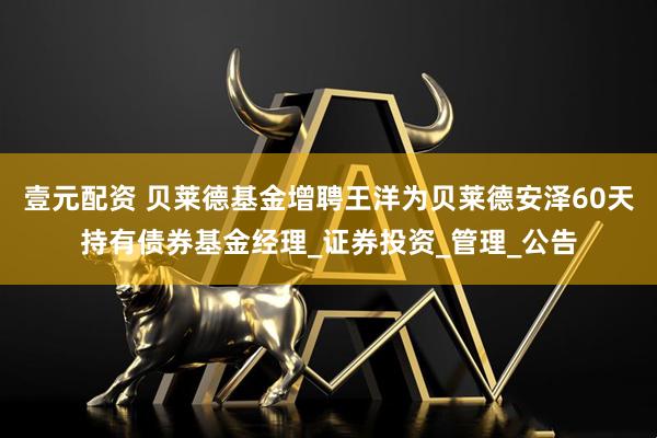 壹元配资 贝莱德基金增聘王洋为贝莱德安泽60天持有债券基金经理_证券投资_管理_公告