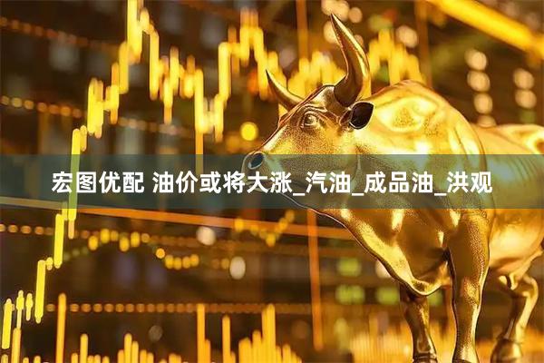 宏图优配 油价或将大涨_汽油_成品油_洪观