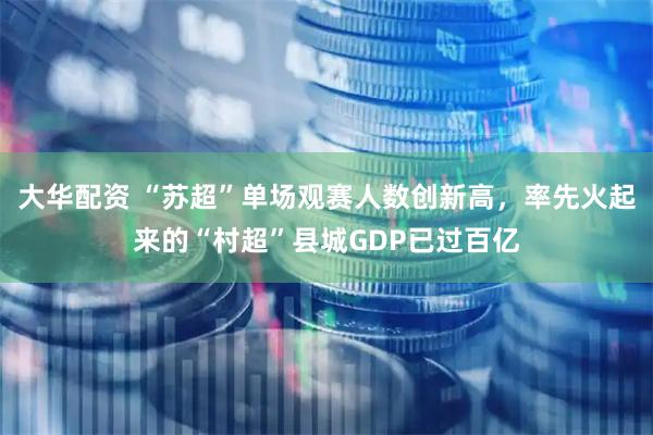 大华配资 “苏超”单场观赛人数创新高，率先火起来的“村超”县城GDP已过百亿
