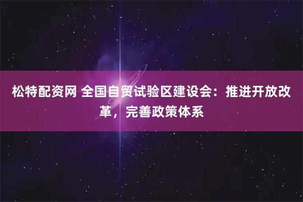 松特配资网 全国自贸试验区建设会：推进开放改革，完善政策体系
