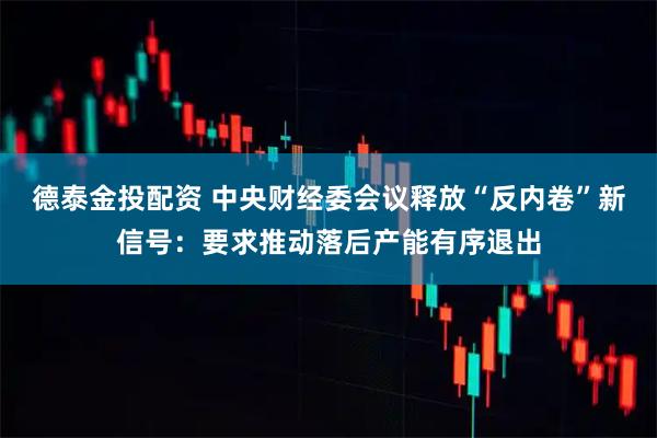 德泰金投配资 中央财经委会议释放“反内卷”新信号：要求推动落后产能有序退出