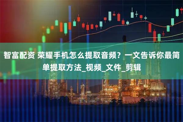 智富配资 荣耀手机怎么提取音频？一文告诉你最简单提取方法_视频_文件_剪辑