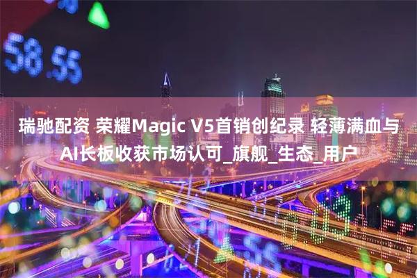 瑞驰配资 荣耀Magic V5首销创纪录 轻薄满血与AI长板收获市场认可_旗舰_生态_用户