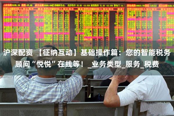 沪深配资 【征纳互动】基础操作篇：您的智能税务顾问“悦悦”在线等！_业务类型_服务_税费