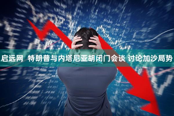 启远网  特朗普与内塔尼亚胡闭门会谈 讨论加沙局势