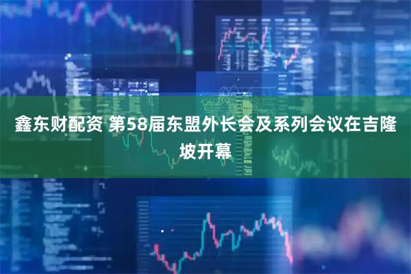 鑫东财配资 第58届东盟外长会及系列会议在吉隆坡开幕