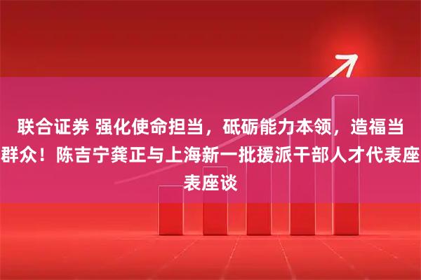 联合证券 强化使命担当，砥砺能力本领，造福当地群众！陈吉宁龚正与上海新一批援派干部人才代表座谈