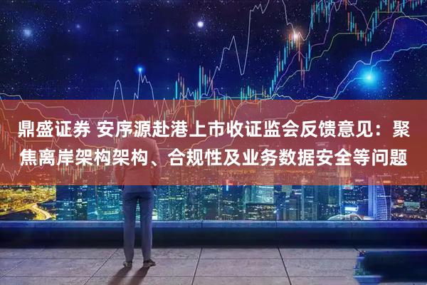 鼎盛证券 安序源赴港上市收证监会反馈意见：聚焦离岸架构架构、合规性及业务数据安全等问题