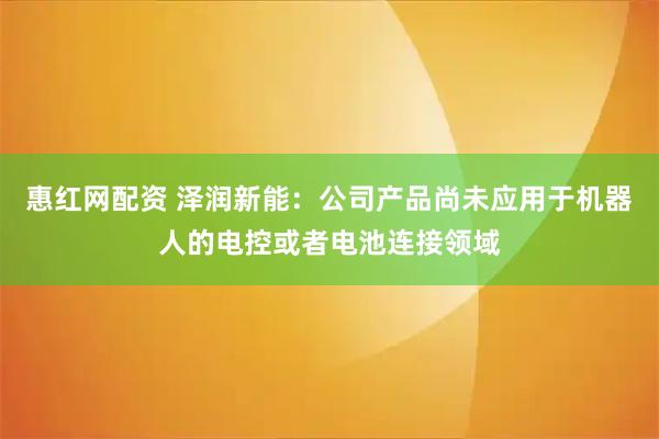 惠红网配资 泽润新能：公司产品尚未应用于机器人的电控或者电池连接领域