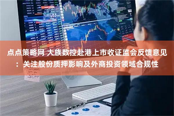 点点策略网 大族数控赴港上市收证监会反馈意见：关注股份质押影响及外商投资领域合规性