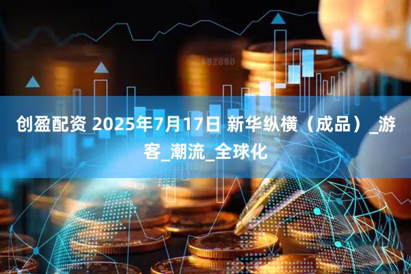 创盈配资 2025年7月17日 新华纵横（成品）_游客_潮流_全球化