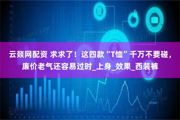 云燚网配资 求求了！这四款“T恤”千万不要碰，廉价老气还容易过时_上身_效果_西装裤