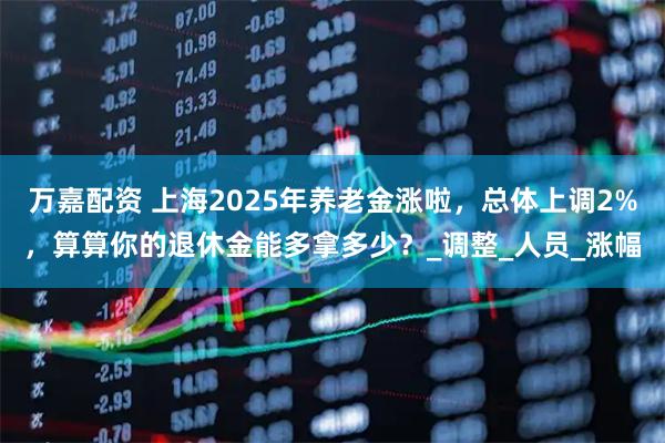 万嘉配资 上海2025年养老金涨啦，总体上调2%，算算你的退休金能多拿多少？_调整_人员_涨幅