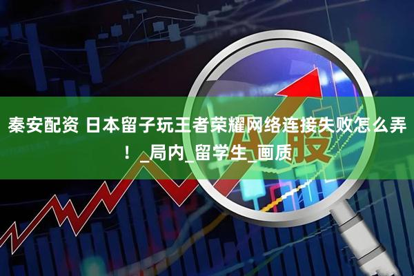秦安配资 日本留子玩王者荣耀网络连接失败怎么弄！_局内_留学生_画质