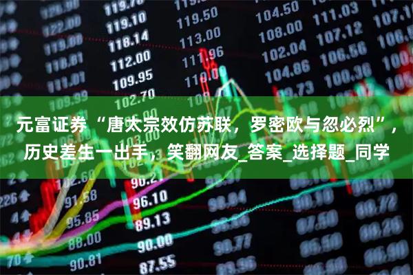元富证券 “唐太宗效仿苏联，罗密欧与忽必烈”，历史差生一出手，笑翻网友_答案_选择题_同学