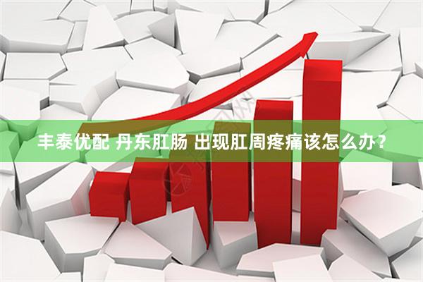 丰泰优配 丹东肛肠 出现肛周疼痛该怎么办？