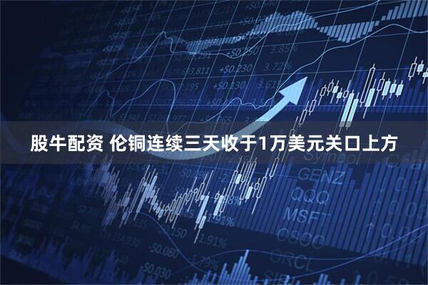 股牛配资 伦铜连续三天收于1万美元关口上方