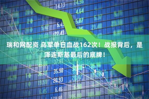 瑞和网配资 乌军单日血战162次！战报背后，是泽连斯基最后的底牌！