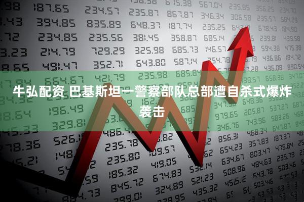 牛弘配资 巴基斯坦一警察部队总部遭自杀式爆炸袭击