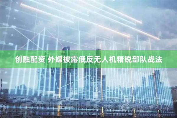 创融配资 外媒披露俄反无人机精锐部队战法