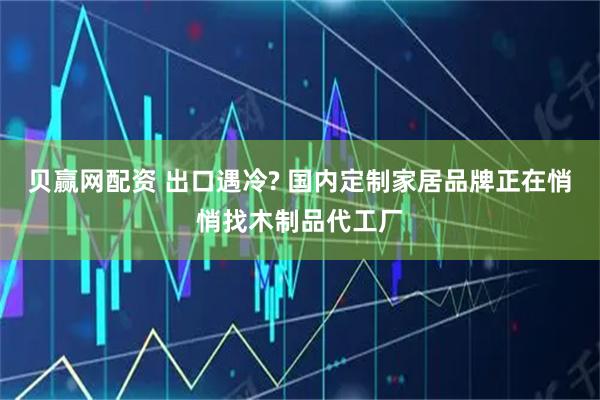 贝赢网配资 出口遇冷? 国内定制家居品牌正在悄悄找木制品代工厂